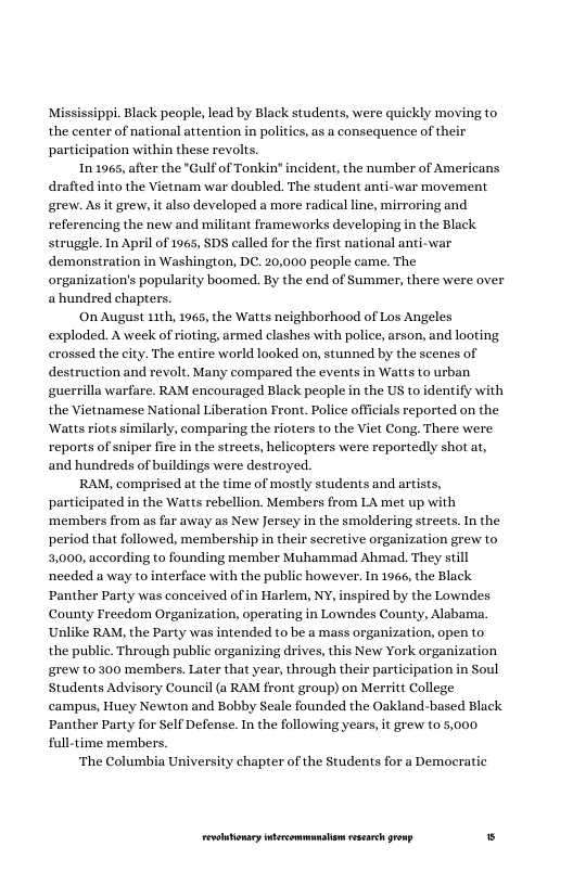 Mississippi. Black people, lead by Black students, were quickly moving to the center of national attention in poliics, as a consequence of their participation within these revols.  In 1965, after the "Gulf of Tonkin" incident, the number of Americans  drafted into the Vietnam war doubled. The student anti-war movement grew. As it grew, it also developed a more radical line, mirroring and referencing the new and militant frameworks developing in the Black struggle. In April of 1965, SDS called for the first national anti-war demonstration in Washington, DC. 20,000 people came. The organization’s popularity boomed. By the end of Summer, there were over ahundred chapters.  On August 11th, 1965, the Watts neighborhood of Los Angeles exploded. A week of rioting, armed clashes with police, arson, and looting crossed the city. The entire world looked on, stunned by the scenes of destruction and revolt. Many compared the events in Watts to urban guerrilla warfare. RAM encouraged Black people in the US to identify w the Vietnamese National Liberation Front. Police officials reported on the ‘Watts riots similarly, comparing the rioters to the Viet Cong. There were reports of sniper fire in the streets, helicopters were reportedly shot at, and hundreds of buildings were destroyed.  RAM, comprised at the time of mostly students and artists, participated in the Watts rebellion. Members from LA met up with ‘members from as far away as New Jersey in the smoldering streets. In the period that followed, membership in their secretive organization grew to 3,000, according to founding member Muhammad Ahmad. They still needed a way to interface with the public however. In 1966, the Black ‘Panther Party was conceived of in Harlem, NY, inspired by the Lowndes County Freedom Organization, operating in Lowndes County, Alabama. Unlike RAM, the Party was intended to be a mass organization, open to the public. Through public organizing drives, this New York organization grew t0 300 members. Later that year, through their participation in Soul Students Advisory Council (a RAM front group) on Merritt College campus, Huey Newton and Bobby Seale founded the Oakland-based Black ‘Panther Party for Self Defense. In the following years, it grew to 5,000 full-time members.  ‘The Columbia University chapter of the Students for a Democratic  LR ——— s 